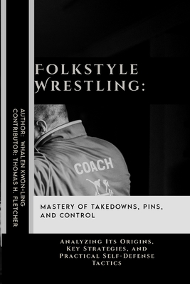 Folkstyle Wrestling: Mastery of Takedowns, Pins, and Control: Analyzing Its Origins, Key Strategies, and Practical Self-Defense Tactics - Thomas H. Fletcher