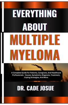 Everything about Multiple Myeloma: A Complete Guide For Patients, Caregivers, And Healthcare Professionals - Causes, Symptoms, Diagnosis, Treatment, C - Cade Josue