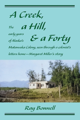 A Creek, a Hill, & a Forty: The early years of Alaska's Matanuska Colony, seen through a colonist's letters home-Margaret Miller's story - Ray Bonnell