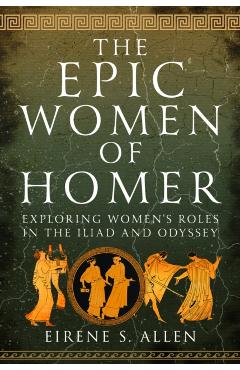 The Epic Women of Homer: Exploring Women's Roles in the Iliad and Odyssey - Eirene S. Allen