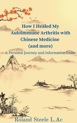 How I Healed My Autoimmune Arthritis with Chinese Medicine (and more): A Personal Journey and Informative Guide - Roland L. Ac Steele
