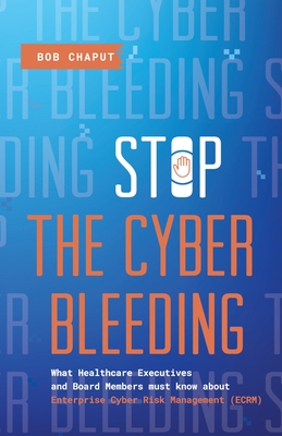 Stop The Cyber Bleeding: What Healthcare Executives and Board Members Must Know About Enterprise Cyber Risk Management (ECRM) How to Save Your - Bob Chaput