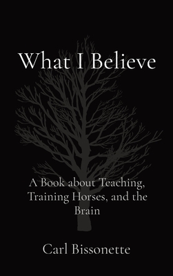 What I Believe: A Book about Teaching, Training Horses, and the Brain - Carl D. Bissonette
