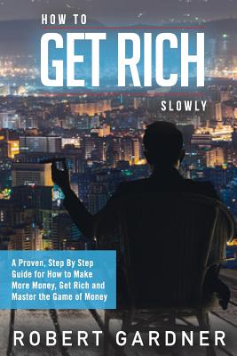 How to Get Rich Slowly: A Proven, Step By Step Guide for How to Make More Money, Get Rich and Master the Game of Money - Robert Gardner