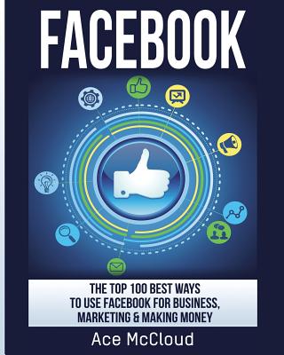 Coperta cărții 'Facebook: The Top 100 Best Ways To Use Facebook For Business, Marketing, & Making Money - Ace Mccloud'