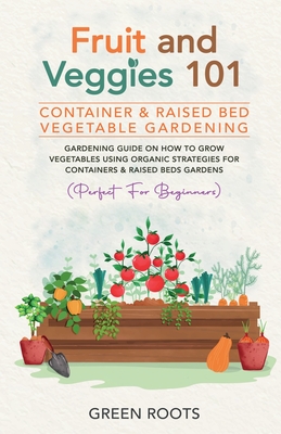 Fruit and Veggies 101 - Container & Raised Beds Vegetable Garden: Gardening Guide On How To Grow Vegetables Using Organic Strategies For Containers & - Green Roots