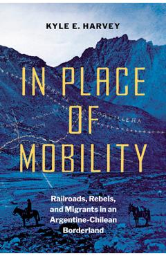 Coperta cărții 'In Place of Mobility: Railroads, Rebels, and Migrants in an Argentine-Chilean Borderland - Kyle E. Harvey'