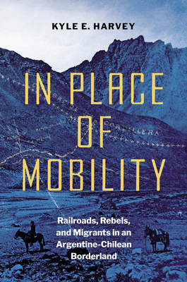 Coperta cărții 'In Place of Mobility: Railroads, Rebels, and Migrants in an Argentine-Chilean Borderland - Kyle E. Harvey'