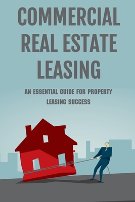 Commercial Real Estate Leasing: An Essential Guide For Property Leasing Success: How To Start Leasing Services With Landlords - Inocencia Monaghan
