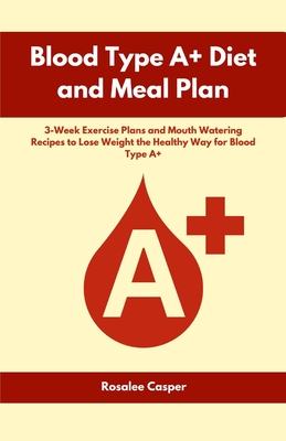 Blood Type A+ Diet and Meal Plan: 3-Week Exercise Plans and Mouth Watering Recipes to Lose Weight the Healthy Way for Blood Type A+ - Rosalee Casper