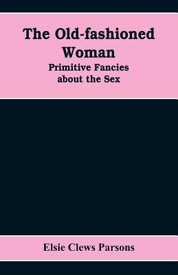 The Old-fashioned Woman: Primitive Fancies about the Sex - Elsie Clews Parsons