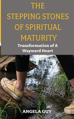 The Stepping Stones of Spiritual Maturity: Transformation of a Wayward Heart - Angela Guy