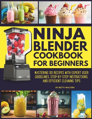 Ninja Blender Cookbook for Beginners: Mastering 101 Recipes with Expert User Guidelines, Step-by-Step Instructions, and Efficient Cleaning Tips - Betty Walters