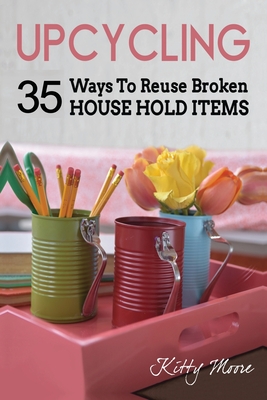 Upcycling: 35 Ways To Reuse Broken House Hold Items (2nd Edition) - Kitty Moore