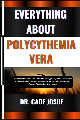 Everything about Polycythemia Vera: A Complete Guide For Patients, Caregivers, And Healthcare Professionals - Causes, Symptoms, Diagnosis, Treatment, - Cade Josue
