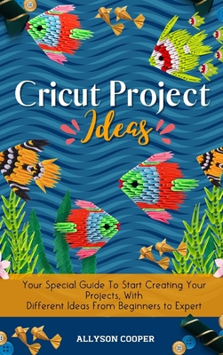Cricut Project Ideas: Your Special Guide To Start Creating Your Projects, With Different Ideas From Beginners to Expert - Allyson Cooper