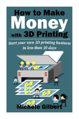 How To Make Money With 3D Printing: Start Your Own 3D Printing Business In Less Than 30 Days - Michele Gilbert