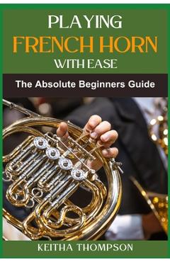 Playing French Horn with Ease: A Comprehensive Guide for Beginners with Step-by-Step Instructions, Techniques, and Essential Tips - Keitha Thompson