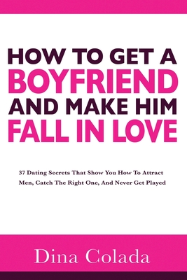 How To Get A Boyfriend And Make Him Fall In Love: 37 Dating Secrets That Show You How To Attract Men, Catch The Right One, And Never Get Played - Dina Colada