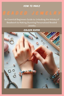 How to Make Beaded Jewelry: An Essential Beginners Guide to Unlocking the Artistry of Beadwork to Making Stunning Personalized Beaded Jewelry - Coleen Ruffin