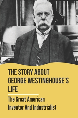 The Story About George Westinghouse's Life: The Great American Inventor And Industrialist: The Life And Times Of George Westinghouse - Cecil Kotte