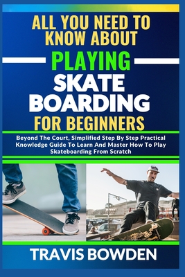 All You Need to Know about Playing Skateboarding for Beginners: Beyond The Court, Simplified Step By Step Practical Knowledge Guide To Learn And Maste - Travis Bowden