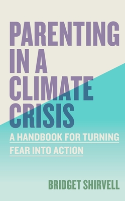 Parenting in a Climate Crisis: A Handbook for Turning Fear Into Action - Bridget Shirvell