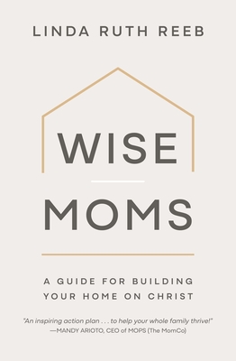 Wise Moms: A Guide for Building Your Home on Christ - Linda Ruth Reeb