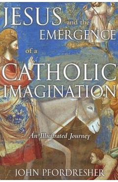 Jesus and the Emergence of a Catholic Imagination: An Illustrated Journey - John Pfordresher