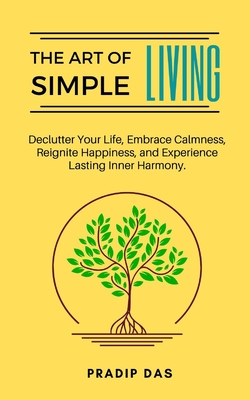 The Art of Simple Living: Declutter Your Life, Embrace Calmness, Reignite Happiness, and Experience Lasting Inner Harmony. - Pradip Das