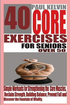 40 Core Exercises for Seniors Over 50: Simple Workouts for Strengthening the Core Muscles, Reclaim Strength, Building Balance, Prevent Fall and Discov - Paul Kelvin
