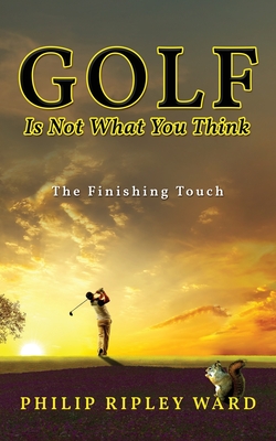 Golf Is Not What You Think: The Finishing Touch - Philip Ripley Ward