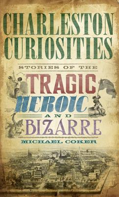 Charleston Curiosities: Stories of the Tragic, Heroic, and Bizarre - Michael Coker