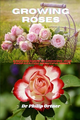 Growing roses: A novice Guide to Growing and propagating Beautiful Roses - Philip Ortner