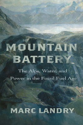 Mountain Battery: The Alps, Water, and Power in the Fossil Fuel Age - Marc Landry