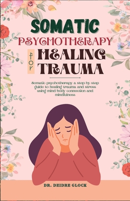 Somatic Psychotherapy for Healing Trauma: Somatic Psychotherapy A Step-By-Step Guide to Healing Trauma and Stress Using Mind-Body Connection and MIndf - Deidre Glock