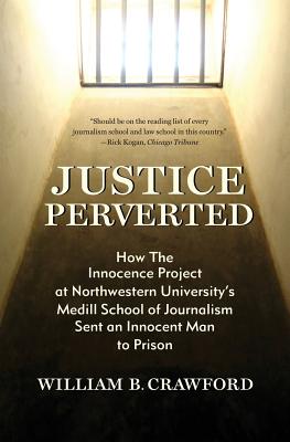 Justice Perverted: How The Innocence Project at Northwestern University's Medill School of Journalism Sent an Innocent Man to Prison - William B. Crawford