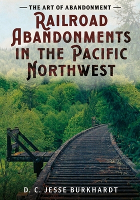The Art of Abandonment: Railroad Abandonments in the Pacific Northwest - D. C. Jesse Burkhardt