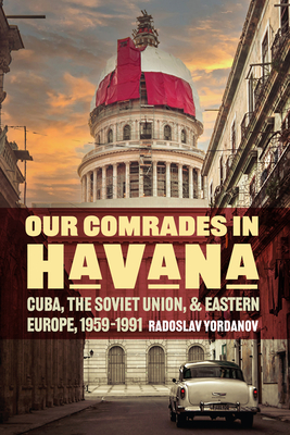 Our Comrades in Havana: Cuba, the Soviet Union, and Eastern Europe, 1959-1991 - Radoslav Yordanov