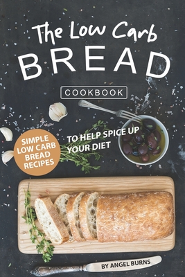 The Low Carb Bread Cookbook: Simple Low Carb Bread Recipes to Help Spice up Your Diet - Angel Burns