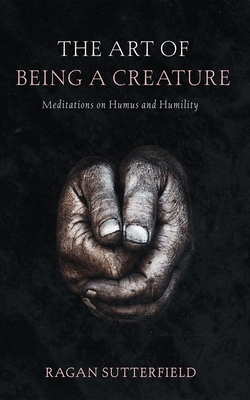 The Art of Being a Creature: Meditations on Humus and Humility - Ragan Sutterfield