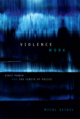 Violence Work: State Power and the Limits of Police - Micol Seigel