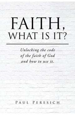 Coperta cărții 'Faith, What Is It?: Unlocking the code of the faith of God and how to use it. - Paul Peresich'