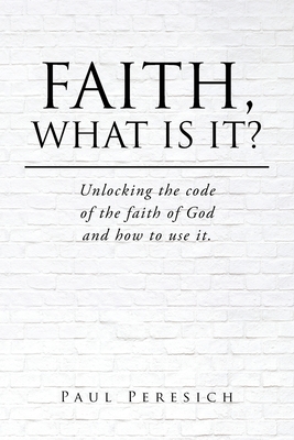 Coperta cărții 'Faith, What Is It?: Unlocking the code of the faith of God and how to use it. - Paul Peresich'