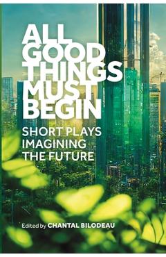 Coperta cărții 'All Good Things Must Begin: Short Plays Imagining the Future - Chantal Bilodeau'