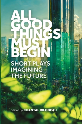 All Good Things Must Begin: Short Plays Imagining the Future - Chantal Bilodeau