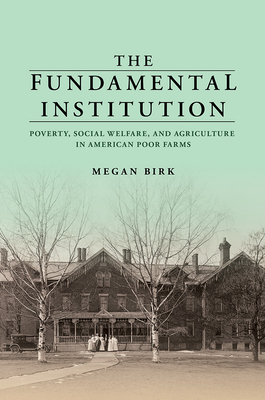 The Fundamental Institution: Poverty, Social Welfare, and Agriculture in American Poor Farms - Megan Birk
