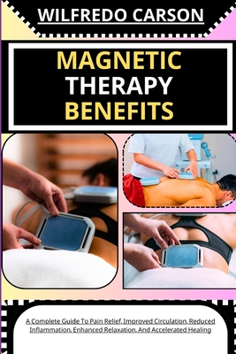 Magnetic Therapy Benefits: A Complete Guide To Pain Relief, Improved Circulation, Reduced Inflammation, Enhanced Relaxation, And Accelerated Heal - Wilfredo Carson