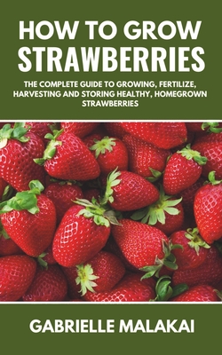 How to grow strawberries: The Complete Guide to Growing, Fertilize, Harvesting and Storing Healthy, Homegrown Strawberries - Gabrielle Malakai