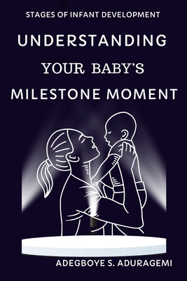 Understanding Your Baby's Milestone Moment: A Practical Guide to Nurturing Growth and Skills During Key Developmental Stages for Your Infant's Progres - Adegboye S. Aduragbemi